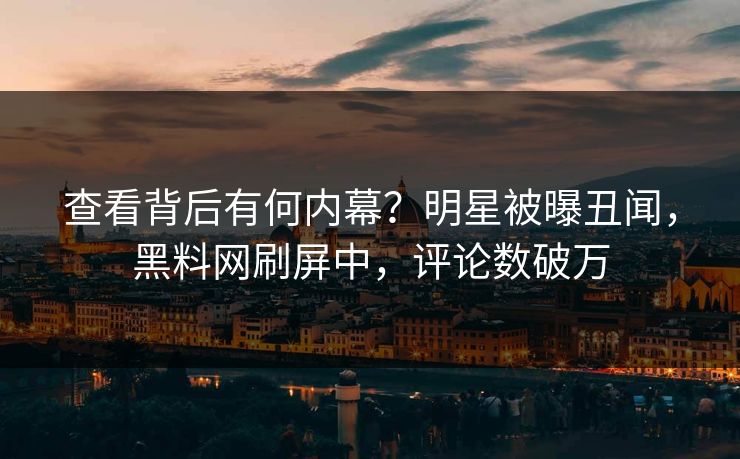 查看背后有何内幕？明星被曝丑闻，黑料网刷屏中，评论数破万