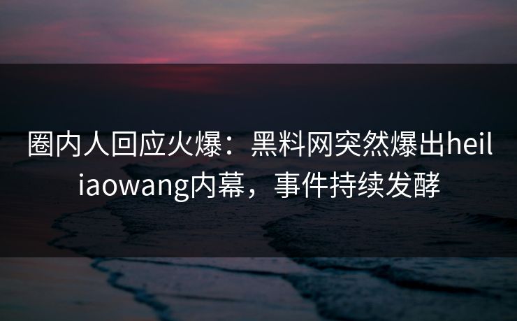 圈内人回应火爆：黑料网突然爆出heiliaowang内幕，事件持续发酵