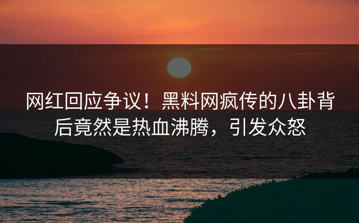 网红回应争议！黑料网疯传的八卦背后竟然是热血沸腾，引发众怒