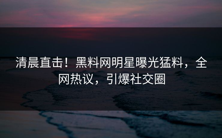 清晨直击！黑料网明星曝光猛料，全网热议，引爆社交圈