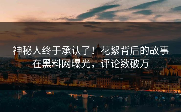 神秘人终于承认了！花絮背后的故事在黑料网曝光，评论数破万
