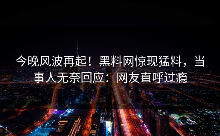 今晚风波再起！黑料网惊现猛料，当事人无奈回应：网友直呼过瘾