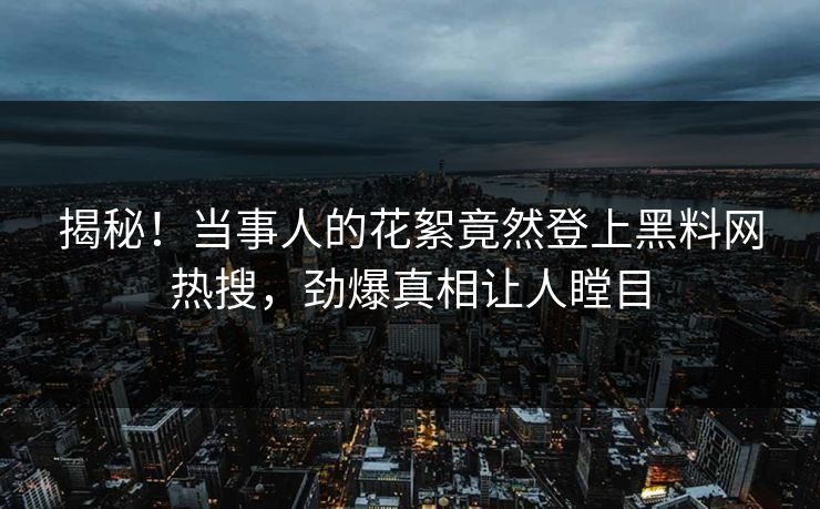 揭秘！当事人的花絮竟然登上黑料网热搜，劲爆真相让人瞠目