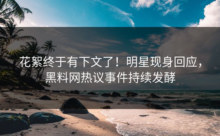 花絮终于有下文了！明星现身回应，黑料网热议事件持续发酵
