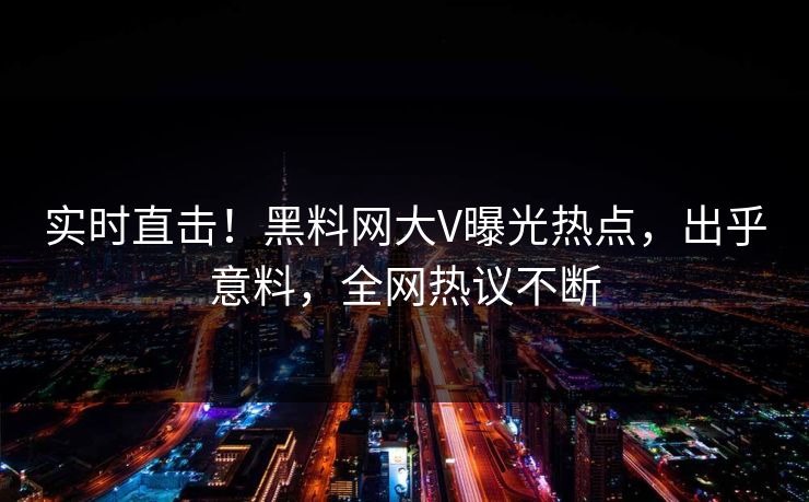 实时直击！黑料网大V曝光热点，出乎意料，全网热议不断