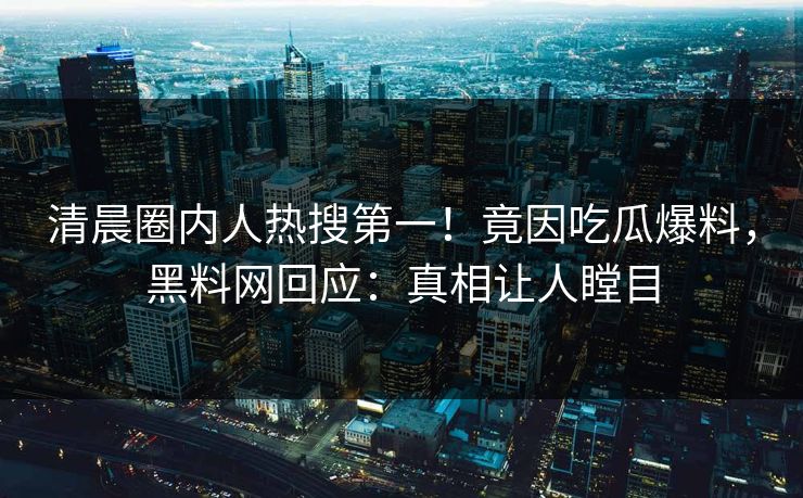 清晨圈内人热搜第一！竟因吃瓜爆料，黑料网回应：真相让人瞠目
