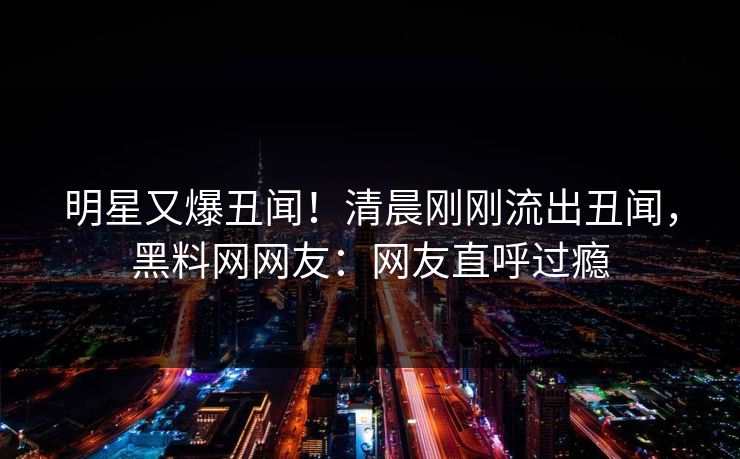 明星又爆丑闻！清晨刚刚流出丑闻，黑料网网友：网友直呼过瘾