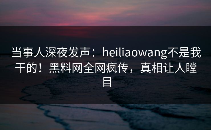 当事人深夜发声：heiliaowang不是我干的！黑料网全网疯传，真相让人瞠目