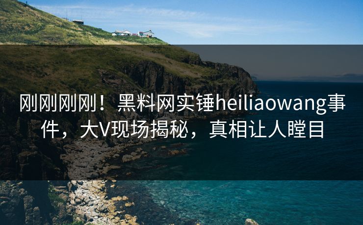 刚刚刚刚！黑料网实锤heiliaowang事件，大V现场揭秘，真相让人瞠目