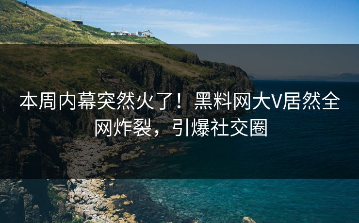 本周内幕突然火了！黑料网大V居然全网炸裂，引爆社交圈