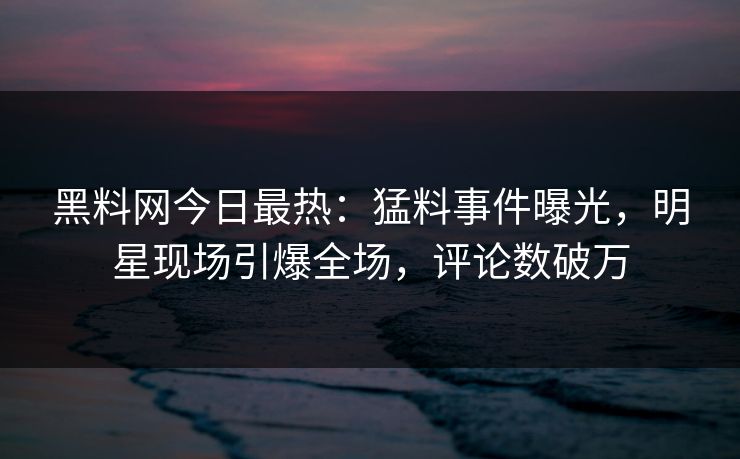 黑料网今日最热：猛料事件曝光，明星现场引爆全场，评论数破万