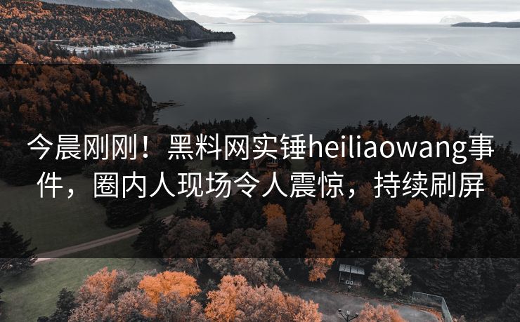 今晨刚刚！黑料网实锤heiliaowang事件，圈内人现场令人震惊，持续刷屏