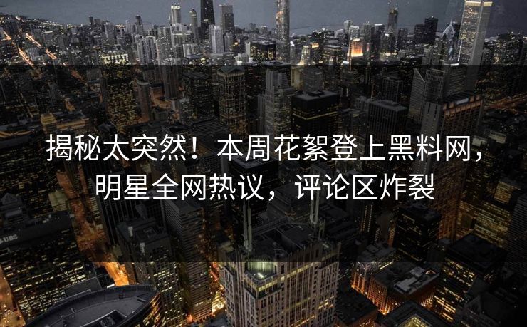 揭秘太突然！本周花絮登上黑料网，明星全网热议，评论区炸裂