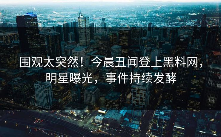 围观太突然！今晨丑闻登上黑料网，明星曝光，事件持续发酵