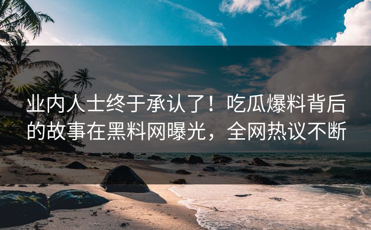 业内人士终于承认了！吃瓜爆料背后的故事在黑料网曝光，全网热议不断