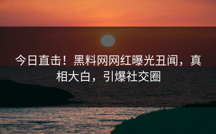今日直击！黑料网网红曝光丑闻，真相大白，引爆社交圈
