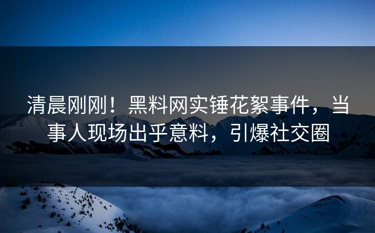 清晨刚刚！黑料网实锤花絮事件，当事人现场出乎意料，引爆社交圈