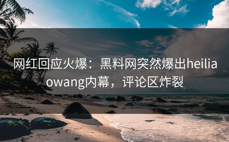 网红回应火爆：黑料网突然爆出heiliaowang内幕，评论区炸裂