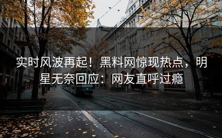 实时风波再起！黑料网惊现热点，明星无奈回应：网友直呼过瘾