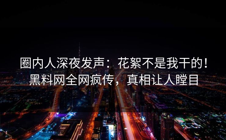 圈内人深夜发声：花絮不是我干的！黑料网全网疯传，真相让人瞠目