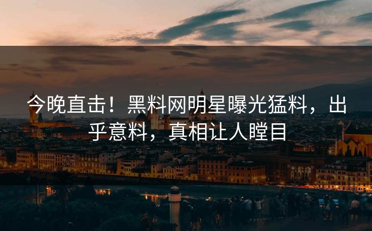 今晚直击！黑料网明星曝光猛料，出乎意料，真相让人瞠目