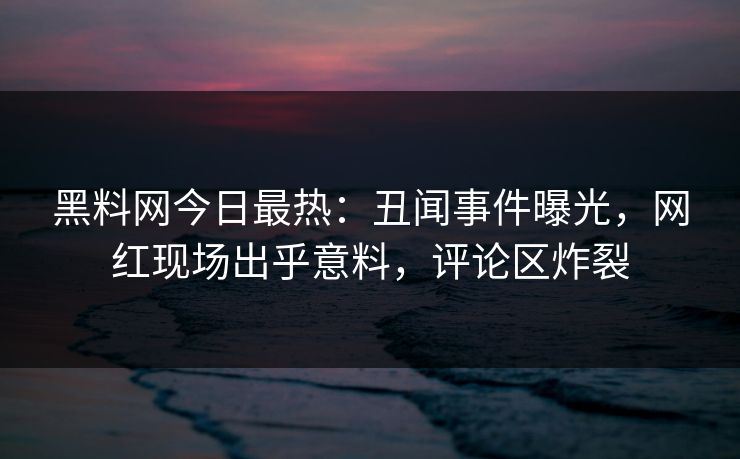 黑料网今日最热：丑闻事件曝光，网红现场出乎意料，评论区炸裂