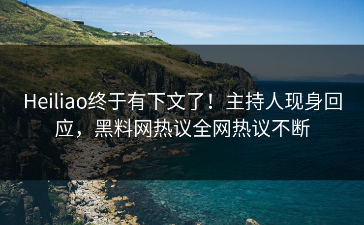 Heiliao终于有下文了！主持人现身回应，黑料网热议全网热议不断