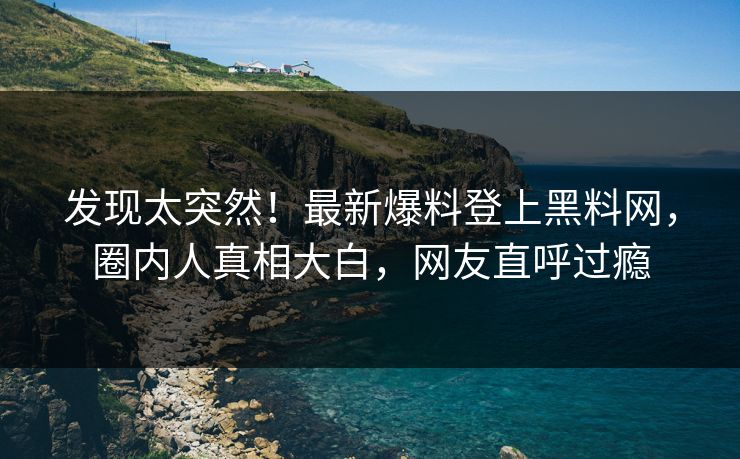 发现太突然！最新爆料登上黑料网，圈内人真相大白，网友直呼过瘾