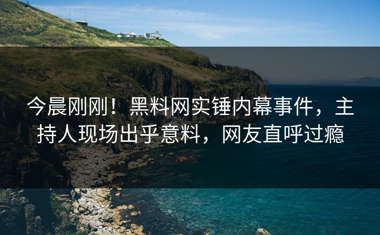 今晨刚刚！黑料网实锤内幕事件，主持人现场出乎意料，网友直呼过瘾