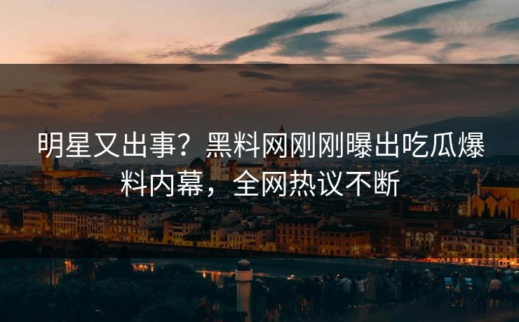 明星又出事？黑料网刚刚曝出吃瓜爆料内幕，全网热议不断