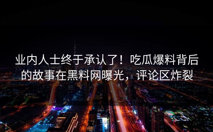 业内人士终于承认了！吃瓜爆料背后的故事在黑料网曝光，评论区炸裂