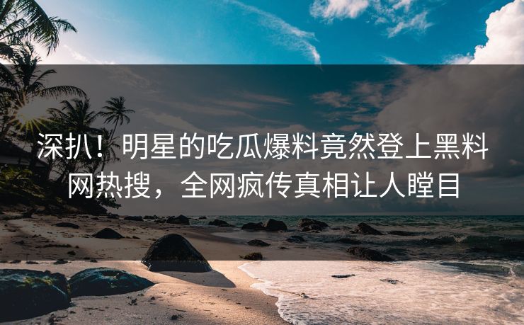 深扒！明星的吃瓜爆料竟然登上黑料网热搜，全网疯传真相让人瞠目