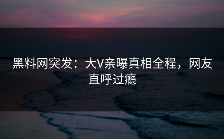 黑料网突发：大V亲曝真相全程，网友直呼过瘾