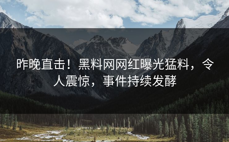 昨晚直击！黑料网网红曝光猛料，令人震惊，事件持续发酵