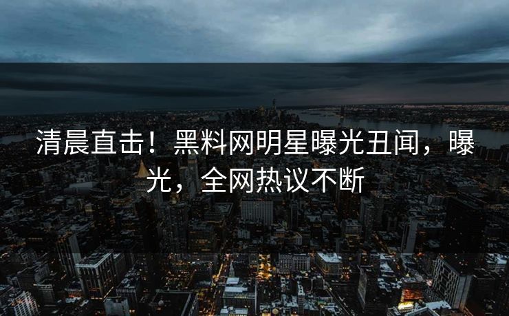 清晨直击！黑料网明星曝光丑闻，曝光，全网热议不断