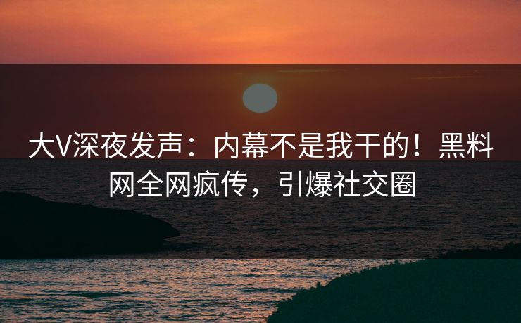 大V深夜发声：内幕不是我干的！黑料网全网疯传，引爆社交圈