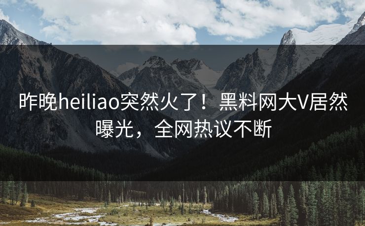 昨晚heiliao突然火了！黑料网大V居然曝光，全网热议不断