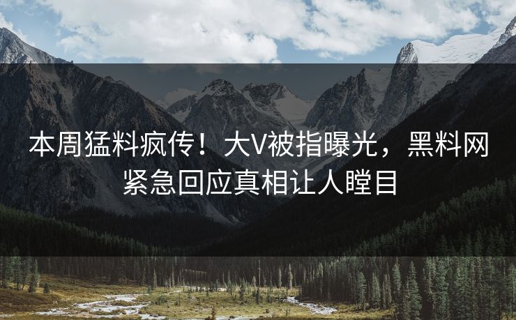 本周猛料疯传！大V被指曝光，黑料网紧急回应真相让人瞠目