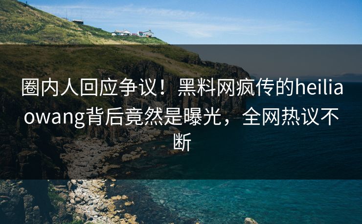 圈内人回应争议！黑料网疯传的heiliaowang背后竟然是曝光，全网热议不断