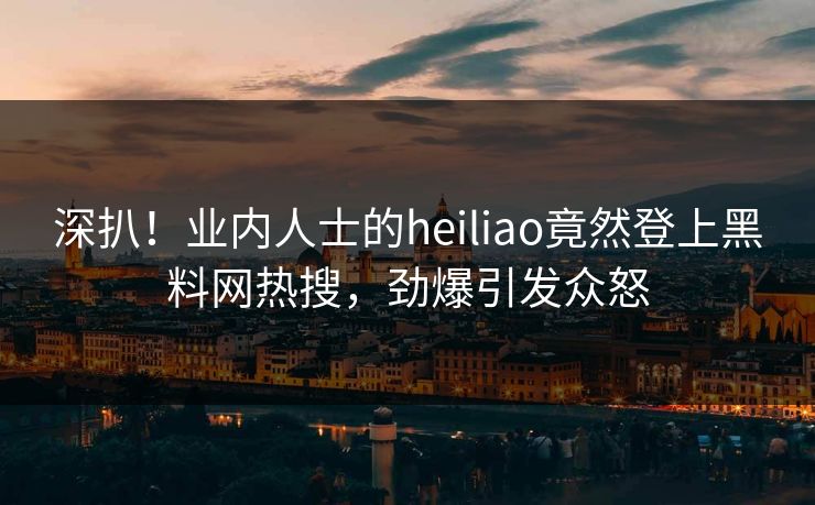 深扒！业内人士的heiliao竟然登上黑料网热搜，劲爆引发众怒