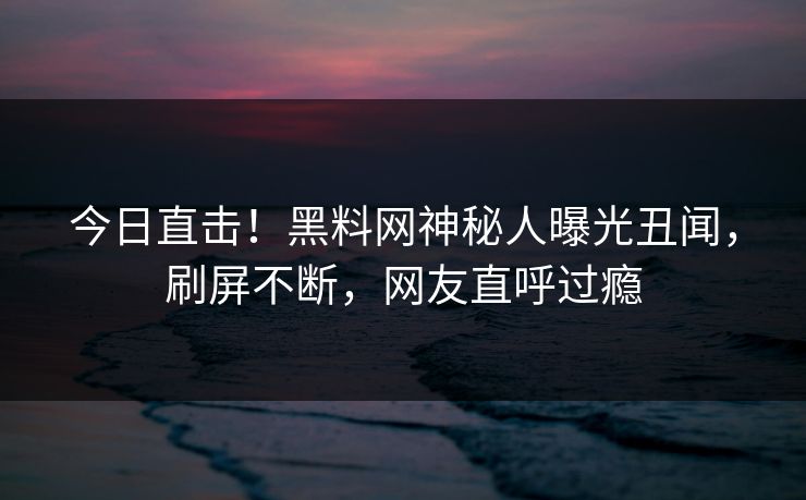 今日直击！黑料网神秘人曝光丑闻，刷屏不断，网友直呼过瘾