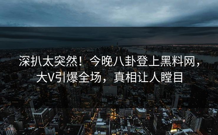 深扒太突然！今晚八卦登上黑料网，大V引爆全场，真相让人瞠目
