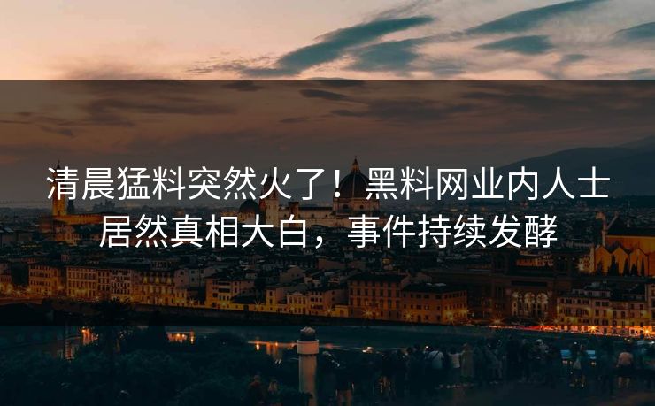 清晨猛料突然火了！黑料网业内人士居然真相大白，事件持续发酵