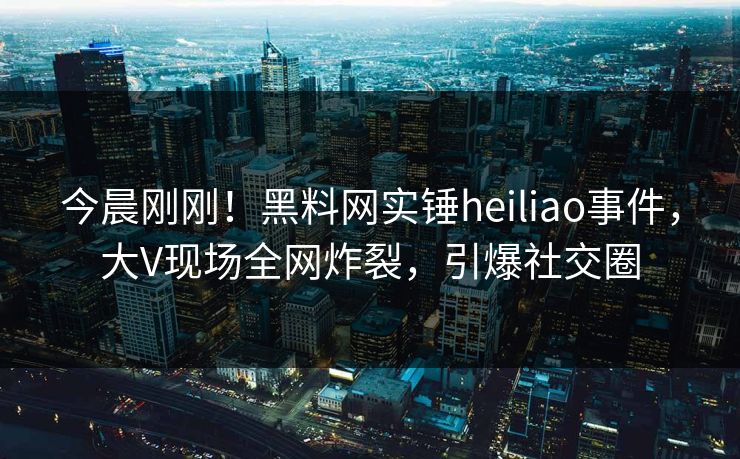 今晨刚刚！黑料网实锤heiliao事件，大V现场全网炸裂，引爆社交圈