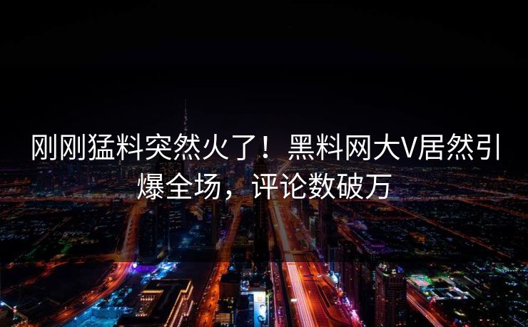 刚刚猛料突然火了！黑料网大V居然引爆全场，评论数破万