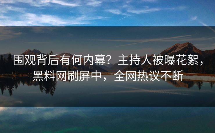 围观背后有何内幕？主持人被曝花絮，黑料网刷屏中，全网热议不断
