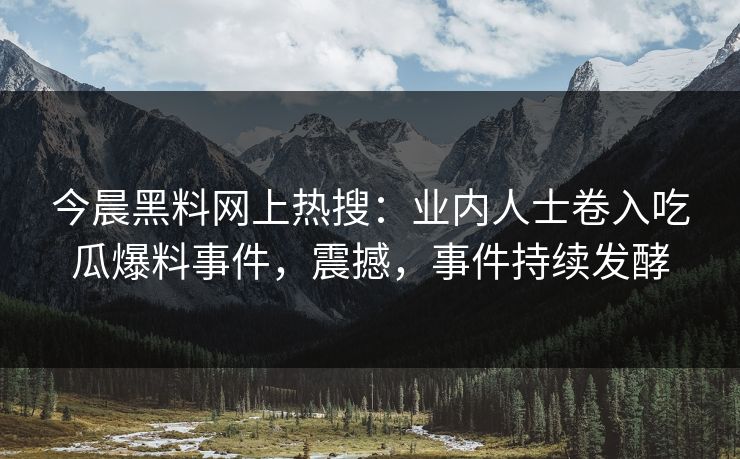 今晨黑料网上热搜：业内人士卷入吃瓜爆料事件，震撼，事件持续发酵