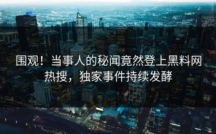 围观！当事人的秘闻竟然登上黑料网热搜，独家事件持续发酵