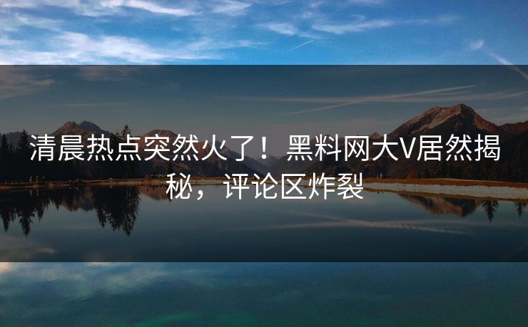 清晨热点突然火了！黑料网大V居然揭秘，评论区炸裂