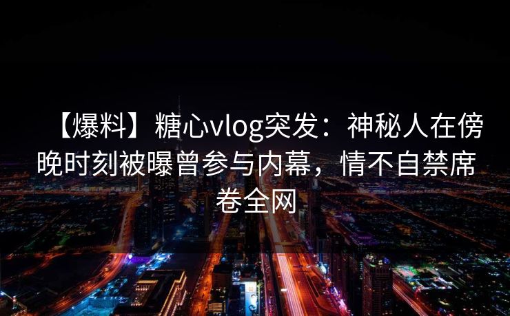 【爆料】糖心vlog突发：神秘人在傍晚时刻被曝曾参与内幕，情不自禁席卷全网